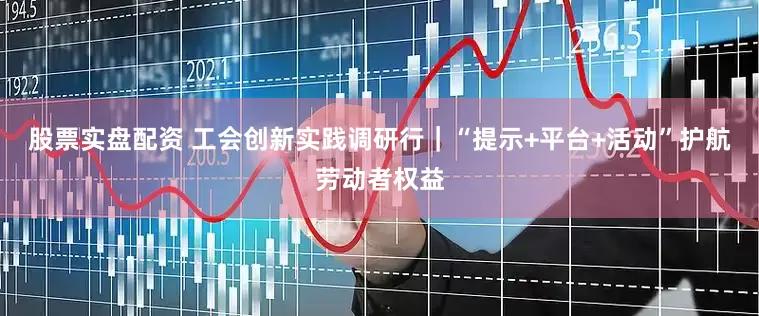 股票实盘配资 工会创新实践调研行｜“提示+平台+活动”护航劳动者权益