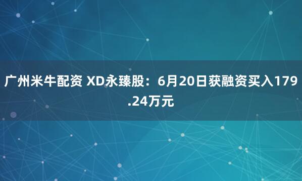 广州米牛配资 XD永臻股：6月20日获融资买入179.24万元