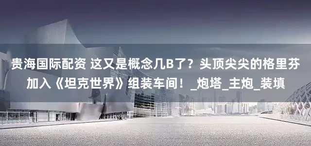 贵海国际配资 这又是概念几B了？头顶尖尖的格里芬加入《坦克世界》组装车间！_炮塔_主炮_装填