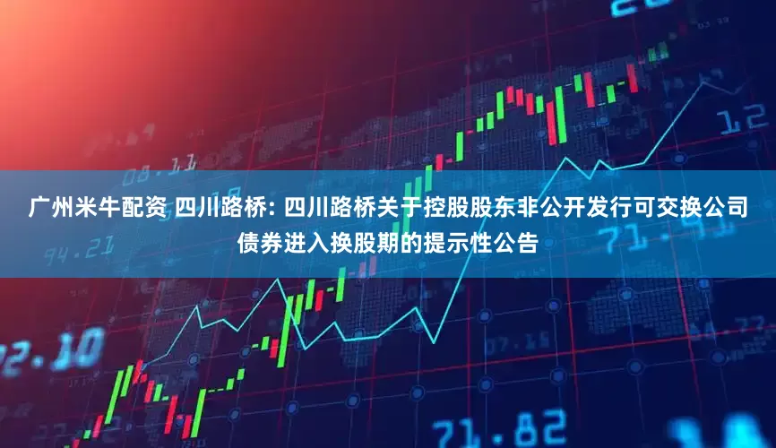 广州米牛配资 四川路桥: 四川路桥关于控股股东非公开发行可交换公司债券进入换股期的提示性公告