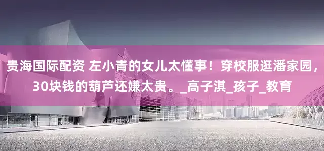 贵海国际配资 左小青的女儿太懂事！穿校服逛潘家园，30块钱的葫芦还嫌太贵。_高子淇_孩子_教育