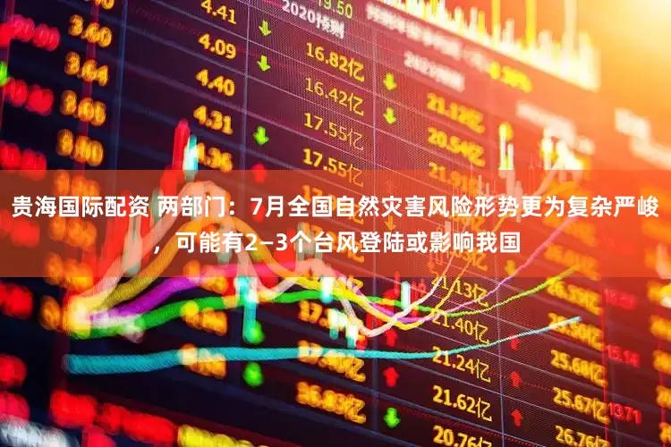 贵海国际配资 两部门：7月全国自然灾害风险形势更为复杂严峻，可能有2—3个台风登陆或影响我国