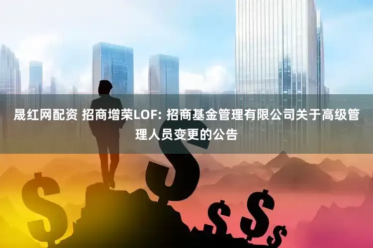 晟红网配资 招商增荣LOF: 招商基金管理有限公司关于高级管理人员变更的公告