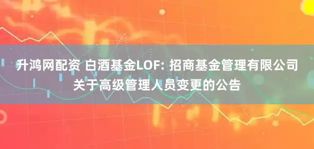 升鸿网配资 白酒基金LOF: 招商基金管理有限公司关于高级管理人员变更的公告