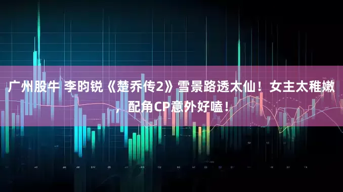 广州股牛 李昀锐《楚乔传2》雪景路透太仙！女主太稚嫩，配角CP意外好嗑！