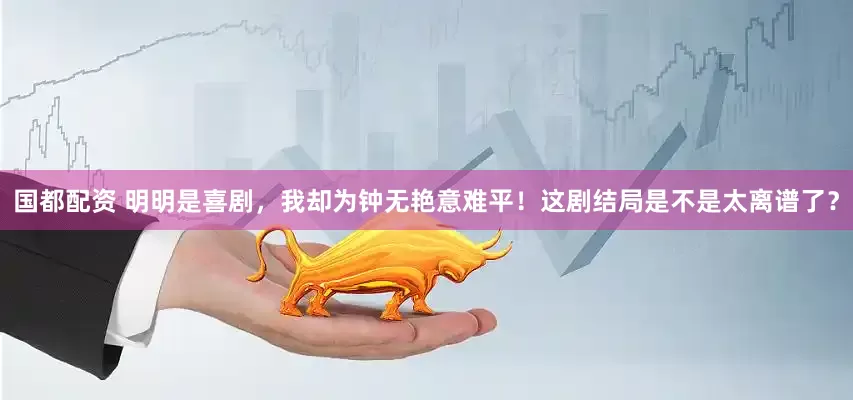 国都配资 明明是喜剧，我却为钟无艳意难平！这剧结局是不是太离谱了？