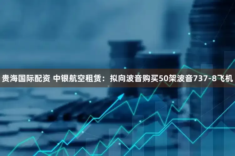 贵海国际配资 中银航空租赁：拟向波音购买50架波音737-8飞机