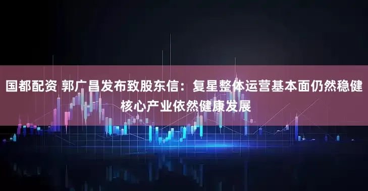 国都配资 郭广昌发布致股东信：复星整体运营基本面仍然稳健 核心产业依然健康发展