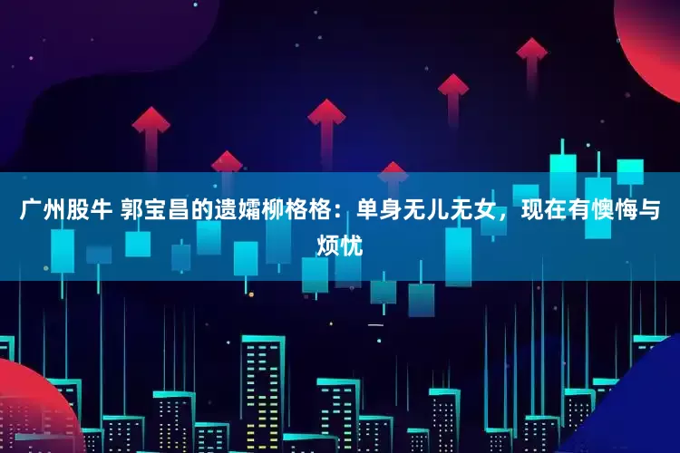 广州股牛 郭宝昌的遗孀柳格格：单身无儿无女，现在有懊悔与烦忧