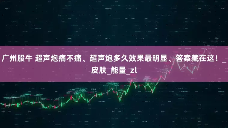 广州股牛 超声炮痛不痛、超声炮多久效果最明显、答案藏在这！_皮肤_能量_zl