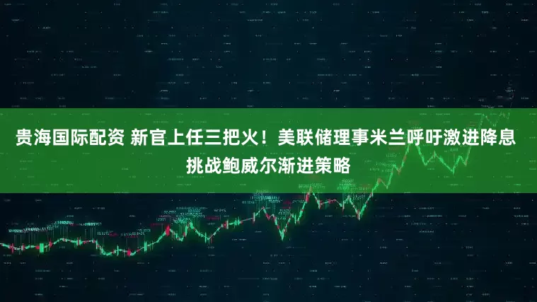 贵海国际配资 新官上任三把火！美联储理事米兰呼吁激进降息 挑战鲍威尔渐进策略