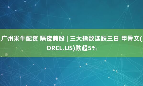 广州米牛配资 隔夜美股 | 三大指数连跌三日 甲骨文(ORCL.US)跌超5%