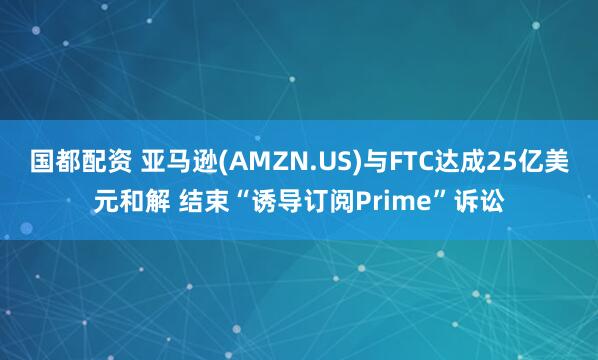 国都配资 亚马逊(AMZN.US)与FTC达成25亿美元和解 结束“诱导订阅Prime”诉讼